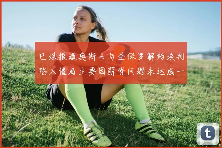 巴媒报道奥斯卡与圣保罗解约谈判陷入僵局主要因薪资问题未达成一致
