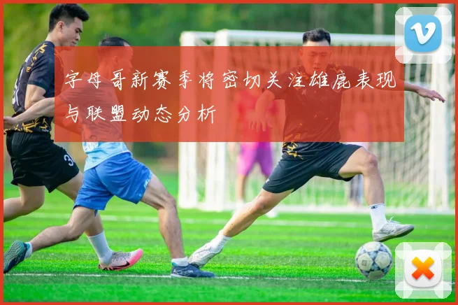 字母哥新赛季将密切关注雄鹿表现与联盟动态分析