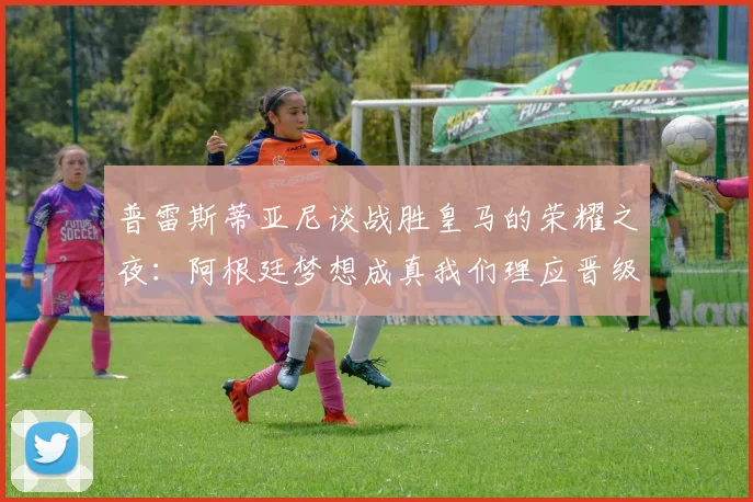 普雷斯蒂亚尼谈战胜皇马的荣耀之夜：阿根廷梦想成真我们理应晋级