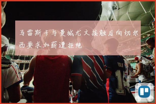 马雷斯卡与曼城尤文接触后向切尔西要求加薪遭拒绝