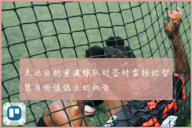 美记分析重建球队时签特雷杨的智慧与价值低点的机会
