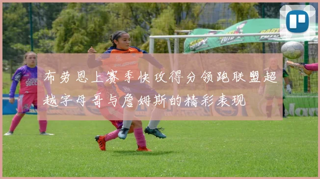 布劳恩上赛季快攻得分领跑联盟超越字母哥与詹姆斯的精彩表现