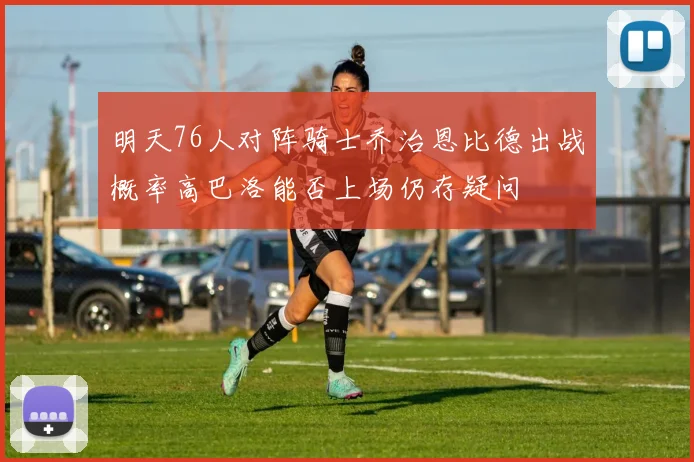 明天76人对阵骑士乔治恩比德出战概率高巴洛能否上场仍存疑问