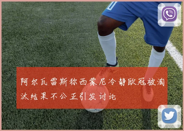 阿尔瓦雷斯称西蒙尼冷静欧冠被淘汰结果不公正引发讨论