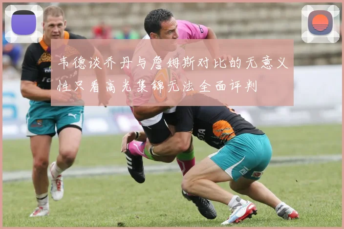 韦德谈乔丹与詹姆斯对比的无意义性只看高光集锦无法全面评判