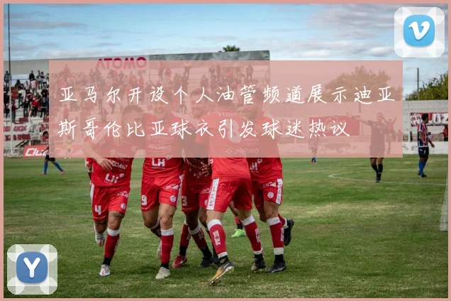 亚马尔开设个人油管频道展示迪亚斯哥伦比亚球衣引发球迷热议