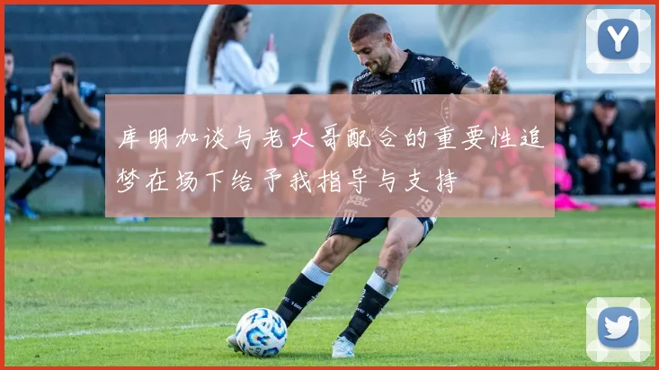 库明加谈与老大哥配合的重要性追梦在场下给予我指导与支持