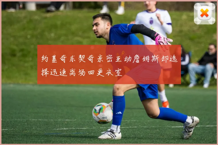 约基奇东契奇亲密互动詹姆斯却选择迅速离场回更衣室