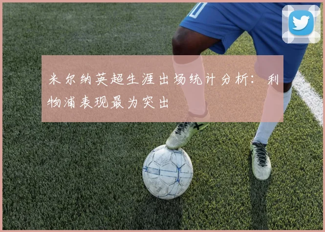 米尔纳英超生涯出场统计分析：利物浦表现最为突出