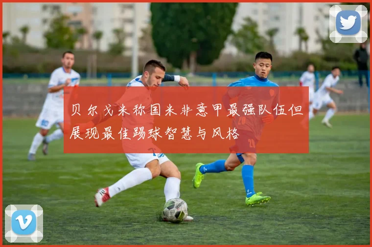 贝尔戈米称国米非意甲最强队伍但展现最佳踢球智慧与风格