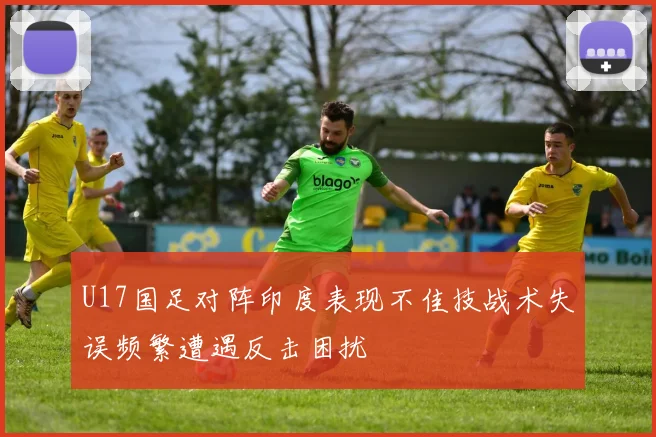 U17国足对阵印度表现不佳技战术失误频繁遭遇反击困扰